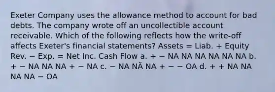 Exeter Company uses the allowance method to account for bad debts. The company wrote off an uncollectible account receivable. Which of the following reflects how the write-off affects Exeter's financial statements? Assets = Liab. + Equity Rev. − Exp. = Net Inc. Cash Flow a. + − NA NA NA NA NA NA b. + − NA NA NA + − NA c. − NA NÄ NA + − − OA d. + + NA NA NA NA − OA