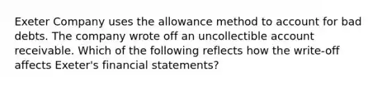 Exeter Company uses the allowance method to account for bad debts. The company wrote off an uncollectible account receivable. Which of the following reflects how the write-off affects Exeter's financial statements?