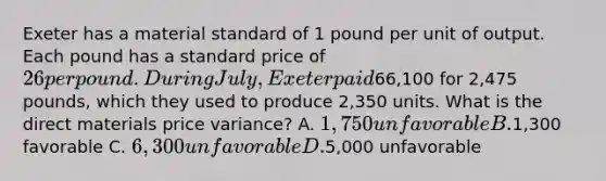 Exeter has a material standard of 1 pound per unit of output. Each pound has a standard price of 26 per pound. During July, Exeter paid66,100 for 2,475 pounds, which they used to produce 2,350 units. What is the direct materials price variance? A. 1,750 unfavorable B.1,300 favorable C. 6,300 unfavorable D.5,000 unfavorable