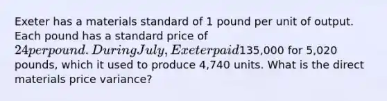 Exeter has a materials standard of 1 pound per unit of output. Each pound has a standard price of 24 per pound. During July, Exeter paid135,000 for 5,020 pounds, which it used to produce 4,740 units. What is the direct materials price variance?