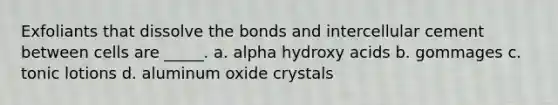 Exfoliants that dissolve the bonds and intercellular cement between cells are _____. a. alpha hydroxy acids b. gommages c. tonic lotions d. aluminum oxide crystals