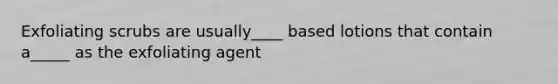 Exfoliating scrubs are usually____ based lotions that contain a_____ as the exfoliating agent