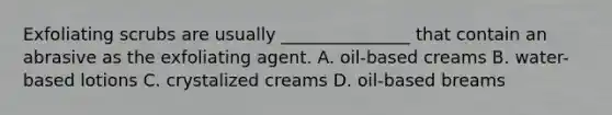 Exfoliating scrubs are usually _______________ that contain an abrasive as the exfoliating agent. A. oil-based creams B. water-based lotions C. crystalized creams D. oil-based breams