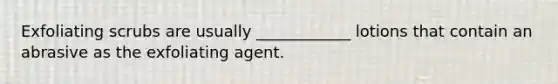 Exfoliating scrubs are usually ____________ lotions that contain an abrasive as the exfoliating agent.