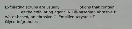 Exfoliating scrubs are usually _________ lotions that contain ________ as the exfoliating agent. A. Oil-based/an abrasive B. Water-based/ an abrasive C. Emollient/crystals D. Glycerin/granules