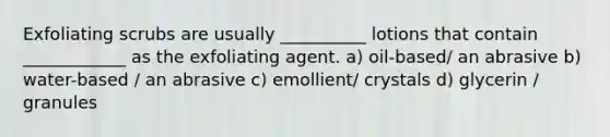 Exfoliating scrubs are usually __________ lotions that contain ____________ as the exfoliating agent. a) oil-based/ an abrasive b) water-based / an abrasive c) emollient/ crystals d) glycerin / granules