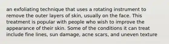 an exfoliating technique that uses a rotating instrument to remove the outer layers of skin, usually on the face. This treatment is popular with people who wish to improve the appearance of their skin. Some of the conditions it can treat include fine lines, sun damage, acne scars, and uneven texture