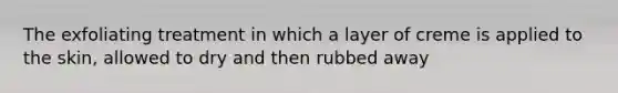 The exfoliating treatment in which a layer of creme is applied to the skin, allowed to dry and then rubbed away