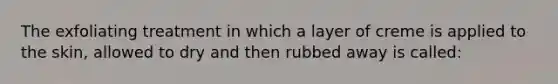 The exfoliating treatment in which a layer of creme is applied to the skin, allowed to dry and then rubbed away is called: