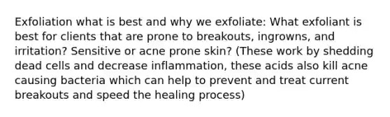 Exfoliation what is best and why we exfoliate: What exfoliant is best for clients that are prone to breakouts, ingrowns, and irritation? Sensitive or acne prone skin? (These work by shedding dead cells and decrease inflammation, these acids also kill acne causing bacteria which can help to prevent and treat current breakouts and speed the healing process)