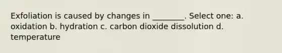 Exfoliation is caused by changes in ________. Select one: a. oxidation b. hydration c. carbon dioxide dissolution d. temperature