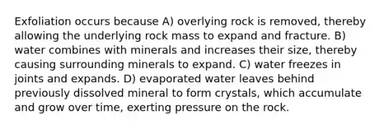 Exfoliation occurs because A) overlying rock is removed, thereby allowing the underlying rock mass to expand and fracture. B) water combines with minerals and increases their size, thereby causing surrounding minerals to expand. C) water freezes in joints and expands. D) evaporated water leaves behind previously dissolved mineral to form crystals, which accumulate and grow over time, exerting pressure on the rock.