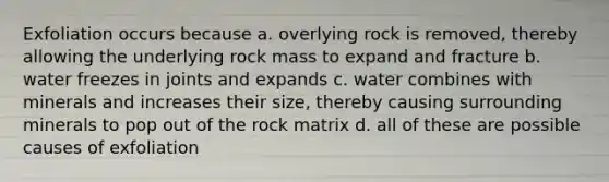 Exfoliation occurs because a. overlying rock is removed, thereby allowing the underlying rock mass to expand and fracture b. water freezes in joints and expands c. water combines with minerals and increases their size, thereby causing surrounding minerals to pop out of the rock matrix d. all of these are possible causes of exfoliation