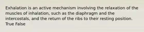 Exhalation is an active mechanism involving the relaxation of the muscles of inhalation, such as the diaphragm and the intercostals, and the return of the ribs to their resting position. True False