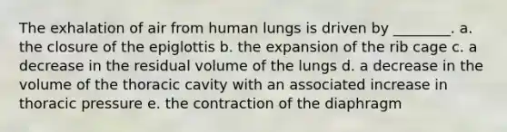 The exhalation of air from human lungs is driven by ________. a. the closure of the epiglottis b. the expansion of the rib cage c. a decrease in the residual volume of the lungs d. a decrease in the volume of the thoracic cavity with an associated increase in thoracic pressure e. the contraction of the diaphragm