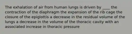 The exhalation of air from human lungs is driven by ____ the contraction of the diaphragm the expansion of the rib cage the closure of the epiglottis a decrease in the residual volume of the lungs a decrease in the volume of the thoracic cavity with an associated increase in thoracic pressure