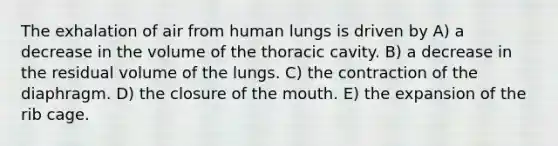 The exhalation of air from human lungs is driven by A) a decrease in the volume of the thoracic cavity. B) a decrease in the residual volume of the lungs. C) the contraction of the diaphragm. D) the closure of the mouth. E) the expansion of the rib cage.