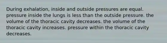 During exhalation, inside and outside pressures are equal. pressure inside the lungs is less than the outside pressure. the volume of the thoracic cavity decreases. the volume of the thoracic cavity increases. pressure within the thoracic cavity decreases.