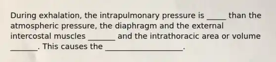 During exhalation, the intrapulmonary pressure is _____ than the atmospheric pressure, the diaphragm and the external intercostal muscles _______ and the intrathoracic area or volume _______. This causes the ____________________.