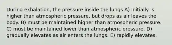 During exhalation, the pressure inside the lungs A) initially is higher than atmospheric pressure, but drops as air leaves the body. B) must be maintained higher than atmospheric pressure. C) must be maintained lower than atmospheric pressure. D) gradually elevates as air enters the lungs. E) rapidly elevates.