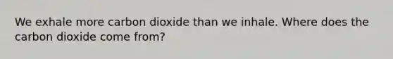 We exhale more carbon dioxide than we inhale. Where does the carbon dioxide come from?