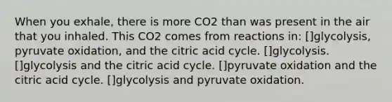 When you exhale, there is more CO2 than was present in the air that you inhaled. This CO2 comes from reactions in: []glycolysis, pyruvate oxidation, and the citric acid cycle. []glycolysis. []glycolysis and the citric acid cycle. []pyruvate oxidation and the citric acid cycle. []glycolysis and pyruvate oxidation.