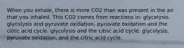 When you exhale, there is more CO2 than was present in the air that you inhaled. This CO2 comes from reactions in: glycolysis. glycolysis and pyruvate oxidation. pyruvate oxidation and the citric acid cycle. glycolysis and the citric acid cycle. glycolysis, pyruvate oxidation, and the citric acid cycle.