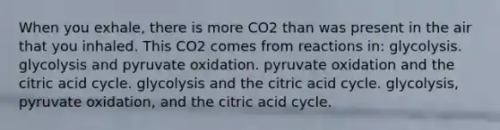 When you exhale, there is more CO2 than was present in the air that you inhaled. This CO2 comes from reactions in: glycolysis. glycolysis and pyruvate oxidation. pyruvate oxidation and the citric acid cycle. glycolysis and the citric acid cycle. glycolysis, pyruvate oxidation, and the citric acid cycle.