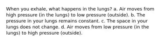 When you exhale, what happens in the lungs? a. Air moves from high pressure (in the lungs) to low pressure (outside). b. The pressure in your lungs remains constant. c. The space in your lungs does not change. d. Air moves from low pressure (in the lungs) to high pressure (outside).