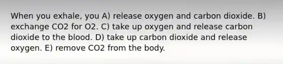 When you exhale, you A) release oxygen and carbon dioxide. B) exchange CO2 for O2. C) take up oxygen and release carbon dioxide to the blood. D) take up carbon dioxide and release oxygen. E) remove CO2 from the body.