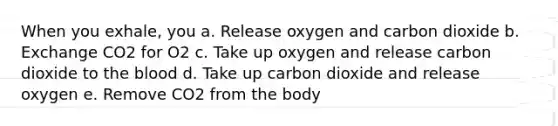 When you exhale, you a. Release oxygen and carbon dioxide b. Exchange CO2 for O2 c. Take up oxygen and release carbon dioxide to <a href='https://www.questionai.com/knowledge/k7oXMfj7lk-the-blood' class='anchor-knowledge'>the blood</a> d. Take up carbon dioxide and release oxygen e. Remove CO2 from the body