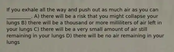 If you exhale all the way and push out as much air as you can __________. A) there will be a risk that you might collapse your lungs B) there will be a thousand or more milliliters of air left in your lungs C) there will be a very small amount of air still remaining in your lungs D) there will be no air remaining in your lungs