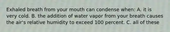 Exhaled breath from your mouth can condense when: A. it is very cold. B. the addition of water vapor from your breath causes the air's relative humidity to exceed 100 percent. C. all of these