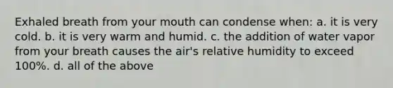 Exhaled breath from your mouth can condense when: a. it is very cold. b. it is very warm and humid. c. the addition of water vapor from your breath causes the air's relative humidity to exceed 100%. d. all of the above