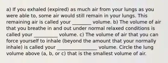 a) If you exhaled (expired) as much air from your lungs as you were able to, some air would still remain in your lungs. This remaining air is called your ________ volume. b) The volume of air that you breathe in and out under normal relaxed conditions is called your __________ volume. c) The volume of air that you can force yourself to inhale (beyond the amount that your normally inhale) is called your _________________ volume. Circle the lung volume above (a, b, or c) that is the smallest volume of air.