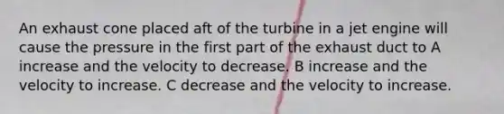 An exhaust cone placed aft of the turbine in a jet engine will cause the pressure in the first part of the exhaust duct to A increase and the velocity to decrease. B increase and the velocity to increase. C decrease and the velocity to increase.