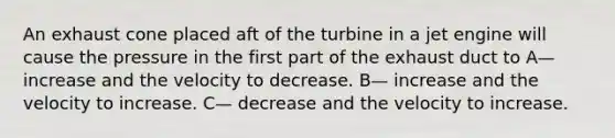 An exhaust cone placed aft of the turbine in a jet engine will cause the pressure in the first part of the exhaust duct to A— increase and the velocity to decrease. B— increase and the velocity to increase. C— decrease and the velocity to increase.