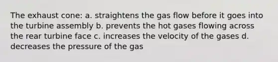 The exhaust cone: a. straightens the gas flow before it goes into the turbine assembly b. prevents the hot gases flowing across the rear turbine face c. increases the velocity of the gases d. decreases the pressure of the gas