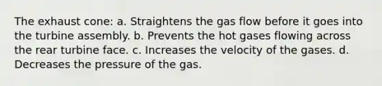 The exhaust cone: a. Straightens the gas flow before it goes into the turbine assembly. b. Prevents the hot gases flowing across the rear turbine face. c. Increases the velocity of the gases. d. Decreases the pressure of the gas.