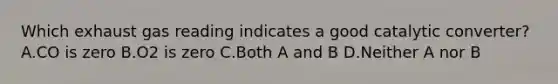 Which exhaust gas reading indicates a good catalytic converter? A.CO is zero B.O2 is zero C.Both A and B D.Neither A nor B