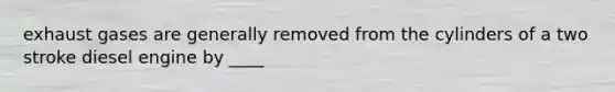 exhaust gases are generally removed from the cylinders of a two stroke diesel engine by ____