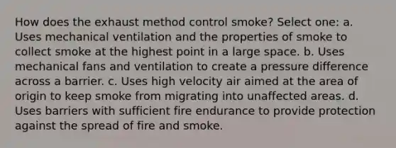 How does the exhaust method control smoke? Select one: a. Uses mechanical ventilation and the properties of smoke to collect smoke at the highest point in a large space. b. Uses mechanical fans and ventilation to create a pressure difference across a barrier. c. Uses high velocity air aimed at the area of origin to keep smoke from migrating into unaffected areas. d. Uses barriers with sufficient fire endurance to provide protection against the spread of fire and smoke.