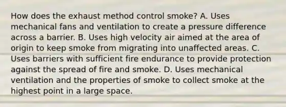 How does the exhaust method control smoke? A. Uses mechanical fans and ventilation to create a pressure difference across a barrier. B. Uses high velocity air aimed at the area of origin to keep smoke from migrating into unaffected areas. C. Uses barriers with sufficient fire endurance to provide protection against the spread of fire and smoke. D. Uses mechanical ventilation and the properties of smoke to collect smoke at the highest point in a large space.