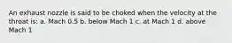 An exhaust nozzle is said to be choked when the velocity at the throat is: a. Mach 0.5 b. below Mach 1 c. at Mach 1 d. above Mach 1