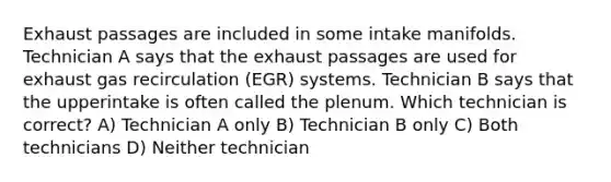 Exhaust passages are included in some intake manifolds. Technician A says that the exhaust passages are used for exhaust gas recirculation (EGR) systems. Technician B says that the upperintake is often called the plenum. Which technician is correct? A) Technician A only B) Technician B only C) Both technicians D) Neither technician