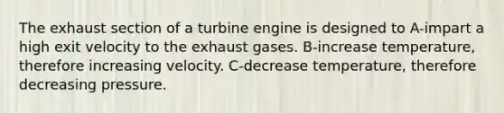 The exhaust section of a turbine engine is designed to A-impart a high exit velocity to the exhaust gases. B-increase temperature, therefore increasing velocity. C-decrease temperature, therefore decreasing pressure.