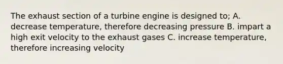 The exhaust section of a turbine engine is designed to; A. decrease temperature, therefore decreasing pressure B. impart a high exit velocity to the exhaust gases C. increase temperature, therefore increasing velocity