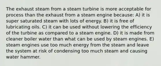 The exhaust steam from a steam turbine is more acceptable for process than the exhaust from a steam engine because: A) it is super saturated steam with lots of energy. B) it is free of lubricating oils. C) it can be used without lowering the efficiency of the turbine as compared to a steam engine. D) it is made from cleaner boiler water than what can be used by steam engines. E) steam engines use too much energy from the steam and leave the system at risk of condensing too much steam and causing water hammer.