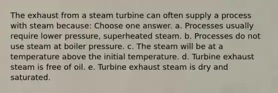 The exhaust from a steam turbine can often supply a process with steam because: Choose one answer. a. Processes usually require lower pressure, superheated steam. b. Processes do not use steam at boiler pressure. c. The steam will be at a temperature above the initial temperature. d. Turbine exhaust steam is free of oil. e. Turbine exhaust steam is dry and saturated.