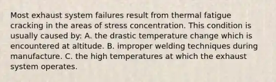 Most exhaust system failures result from thermal fatigue cracking in the areas of stress concentration. This condition is usually caused by: A. the drastic temperature change which is encountered at altitude. B. improper welding techniques during manufacture. C. the high temperatures at which the exhaust system operates.